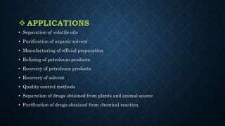  APPLICATIONS
• Separation of volatile oils
• Purification of organic solvent
• Manufacturing of official preparation
• Refining of petroleum products
• Recovery of petroleum products
• Recovery of solvent
• Quality control methods
• Separation of drugs obtained from plants and animal source
• Purification of drugs obtained from chemical reaction.
 
