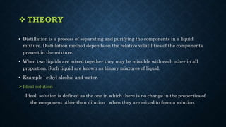  THEORY
• Distillation is a process of separating and purifying the components in a liquid
mixture. Distillation method depends on the relative volatilities of the compunents
present in the mixture.
• When two liquids are mixed together they may be missible with each other in all
proportion. Such liquid are known as binary mixtures of liquid.
• Example : ethyl alcohol and water.
Ideal solution
Ideal solution is defined as the one in which there is no change in the properties of
the component other than dilution , when they are mixed to form a solution.
 