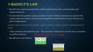  RAOULT’S LAW
• Raoult’s law express quantitative relationship between the concentration and
vapour pressure.
• It state that the partial vapour pressure of each volatile constituent is equal to the
vapour pressure of pure constituent multiplied by mole fraction in the solution at a
given temperature .
partial vapour pressure of a liquid= vapour pressure of pure liquid × mole fraction of
liquid
• Ideal solution obeys Raoult's law . The solutions which obeys raoults law are known
as perfect solution.
• Eg. Benzene and toluene.
 