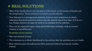  REAL SOLUTIONS
• Most of the liquids shows varying degree of deviation on the nature of liquids and
the temperature. These solutions are known as real solution.
• True Solution is a homogeneous mixture of two or more substances in which
substance dissolved (solute) in solvent has the particle size of less than 10-9 m or 1
nm. Simple solution of sugar in water is an example of true solution.
• They can be separated again using special filtration methods, such as reverse
osmosis or nanofiltration.
Properties of real solution.
• The real solution is clear
• The substance is so finely distributed in the solvent that the particles are not visible
• Real solutions pass through porous filter material without leaving any residue
behind.
 