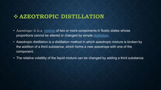 AZEOTROPIC DISTILLATION
• Azeotrope: it is a mixture of two or more components in fluidic states whose
proportions cannot be altered or changed by simple distillation.
• Azeotropic distillation is a distillation method in which azeotropic mixture is broken by
the addition of a third substance, which forms a new azeotrope with one of the
component.
• The relative volatility of the liquid mixture can be changed by adding a third substance.
 