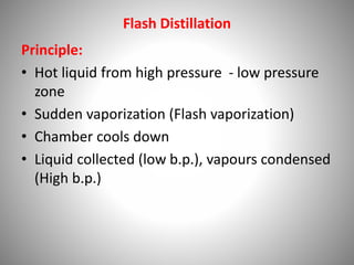 Flash Distillation
Principle:
• Hot liquid from high pressure - low pressure
zone
• Sudden vaporization (Flash vaporization)
• Chamber cools down
• Liquid collected (low b.p.), vapours condensed
(High b.p.)
 