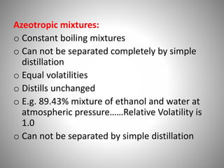 Azeotropic mixtures:
o Constant boiling mixtures
o Can not be separated completely by simple
distillation
o Equal volatilities
o Distills unchanged
o E.g. 89.43% mixture of ethanol and water at
atmospheric pressure……Relative Volatility is
1.0
o Can not be separated by simple distillation
 