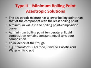 Type II – Minimum Boiling Point
Azeotropic Solutions
• The azeotropic mixture has a lower boiling point than
that of the component with the least boiling point
• A minimum value in the boiling point-composition
curve
• At minimum boiling point temperature, liquid
composition remains constant, equal to vapour
composition
• Coincidence at the trough
• E.g. Chloroform + acetone, Pyridine + acetic acid,
Water + nitric acid
 