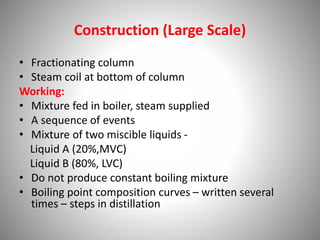 Construction (Large Scale)
• Fractionating column
• Steam coil at bottom of column
Working:
• Mixture fed in boiler, steam supplied
• A sequence of events
• Mixture of two miscible liquids -
Liquid A (20%,MVC)
Liquid B (80%, LVC)
• Do not produce constant boiling mixture
• Boiling point composition curves – written several
times – steps in distillation
 