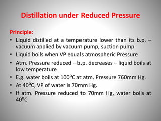 Distillation under Reduced Pressure
Principle:
• Liquid distilled at a temperature lower than its b.p. –
vacuum applied by vacuum pump, suction pump
• Liquid boils when VP equals atmospheric Pressure
• Atm. Pressure reduced – b.p. decreases – liquid boils at
low temperature
• E.g. water boils at 100⁰C at atm. Pressure 760mm Hg.
• At 40⁰C, VP of water is 70mm Hg.
• If atm. Pressure reduced to 70mm Hg, water boils at
40⁰C
 