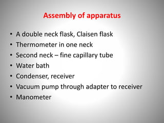 Assembly of apparatus
• A double neck flask, Claisen flask
• Thermometer in one neck
• Second neck – fine capillary tube
• Water bath
• Condenser, receiver
• Vacuum pump through adapter to receiver
• Manometer
 