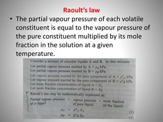 Raoult’s law
• The partial vapour pressure of each volatile
constituent is equal to the vapour pressure of
the pure constituent multiplied by its mole
fraction in the solution at a given
temperature.
 