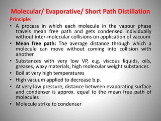 Molecular/ Evaporative/ Short Path Distillation
Principle:
• A process in which each molecule in the vapour phase
travels mean free path and gets condensed individually
without inter-molecular collisions on application of vacuum
• Mean free path: The average distance through which a
molecule can move without coming into collision with
another
• Substances with very low VP, e.g. viscous liquids, oils,
greases, waxy materials, high molecular weight substances
• Boil at very high temperatures
• High vacuum applied to decrease b.p.
• At very low pressure, distance between evaporating surface
and condenser is approx. equal to the mean free path of
molecules
• Molecule strike to condenser
 