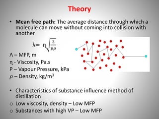 Theory
• Mean free path: The average distance through which a
molecule can move without coming into collision with
another
λ= ɳ
3
𝑝𝜌
Λ – MFP, m
ɳ - Viscosity, Pa.s
P – Vapour Pressure, kPa
𝜌 – Density, kg/m3
• Characteristics of substance influence method of
distillation
o Low viscosity, density – Low MFP
o Substances with high VP – Low MFP
 
