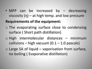 • MFP can be increased by – decreasing
viscosity (ɳ) – at high temp. and low pressure
Requirements of the equipment:
o The evaporating surface close to condensing
surface ( Short path distillation)
o High intermolecular distances – minimum
collisions – high vacuum (0.1 – 1.0 pascals)
o Large SA of liquid – vaporisation from surface,
no boiling ( Evaporative distillation)
 