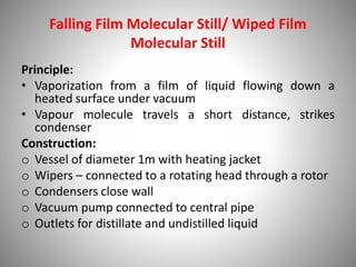 Falling Film Molecular Still/ Wiped Film
Molecular Still
Principle:
• Vaporization from a film of liquid flowing down a
heated surface under vacuum
• Vapour molecule travels a short distance, strikes
condenser
Construction:
o Vessel of diameter 1m with heating jacket
o Wipers – connected to a rotating head through a rotor
o Condensers close wall
o Vacuum pump connected to central pipe
o Outlets for distillate and undistilled liquid
 