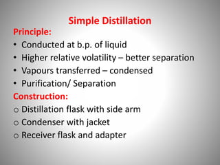 Simple Distillation
Principle:
• Conducted at b.p. of liquid
• Higher relative volatility – better separation
• Vapours transferred – condensed
• Purification/ Separation
Construction:
o Distillation flask with side arm
o Condenser with jacket
o Receiver flask and adapter
 