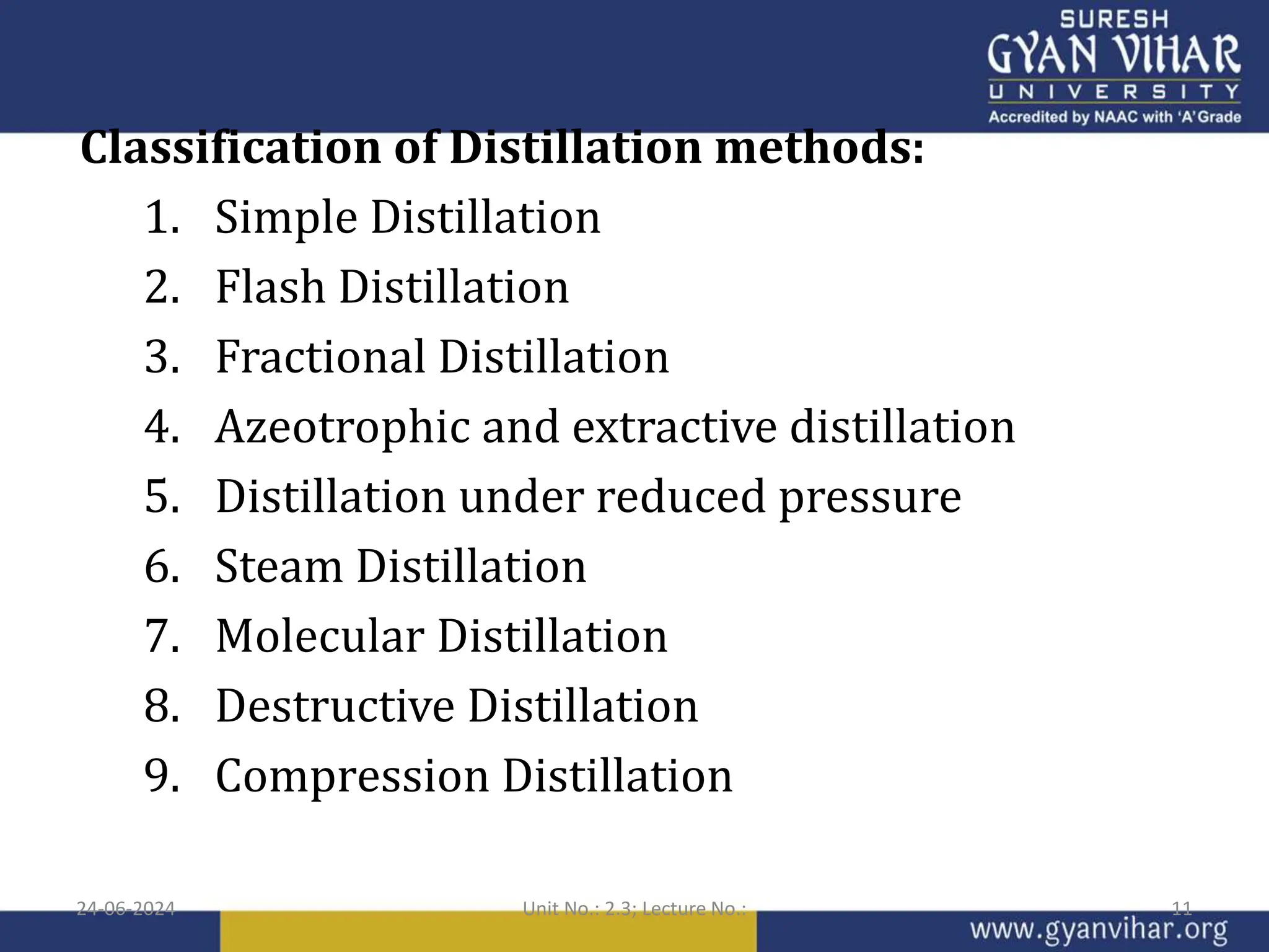Classification of Distillation methods:
1. Simple Distillation
2. Flash Distillation
3. Fractional Distillation
4. Azeotrophic and extractive distillation
5. Distillation under reduced pressure
6. Steam Distillation
7. Molecular Distillation
8. Destructive Distillation
9. Compression Distillation
24-06-2024 Unit No.: 2.3; Lecture No.: 11
 