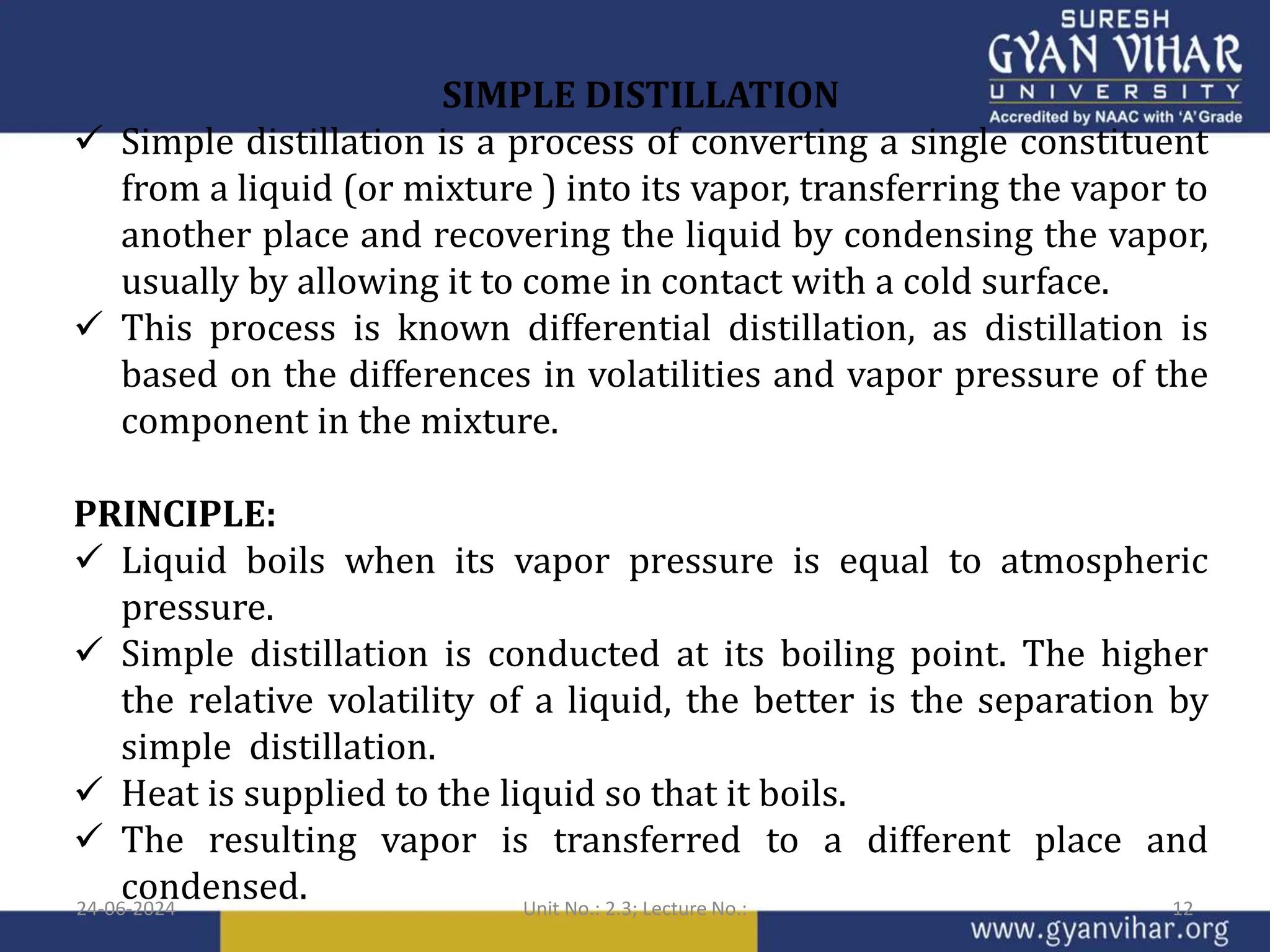 SIMPLE DISTILLATION
 Simple distillation is a process of converting a single constituent
from a liquid (or mixture ) into its vapor, transferring the vapor to
another place and recovering the liquid by condensing the vapor,
usually by allowing it to come in contact with a cold surface.
 This process is known differential distillation, as distillation is
based on the differences in volatilities and vapor pressure of the
component in the mixture.
PRINCIPLE:
 Liquid boils when its vapor pressure is equal to atmospheric
pressure.
 Simple distillation is conducted at its boiling point. The higher
the relative volatility of a liquid, the better is the separation by
simple distillation.
 Heat is supplied to the liquid so that it boils.
 The resulting vapor is transferred to a different place and
condensed.
24-06-2024 Unit No.: 2.3; Lecture No.: 12
 