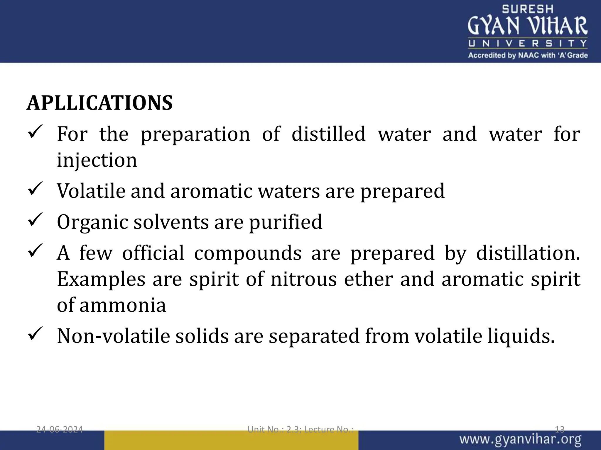 APLLICATIONS
 For the preparation of distilled water and water for
injection
 Volatile and aromatic waters are prepared
 Organic solvents are purified
 A few official compounds are prepared by distillation.
Examples are spirit of nitrous ether and aromatic spirit
of ammonia
 Non-volatile solids are separated from volatile liquids.
24-06-2024 Unit No.: 2.3; Lecture No.: 13
 