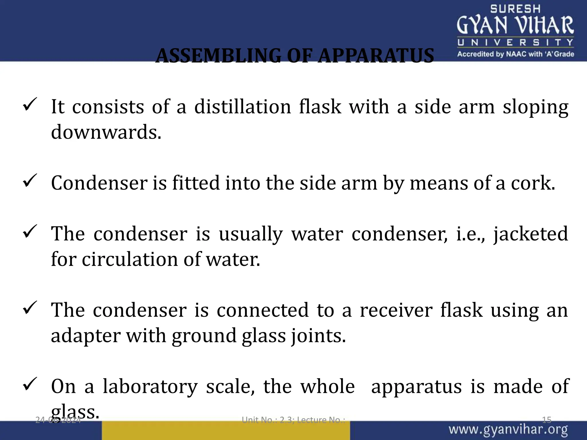 ASSEMBLING OF APPARATUS
 It consists of a distillation flask with a side arm sloping
downwards.
 Condenser is fitted into the side arm by means of a cork.
 The condenser is usually water condenser, i.e., jacketed
for circulation of water.
 The condenser is connected to a receiver flask using an
adapter with ground glass joints.
 On a laboratory scale, the whole apparatus is made of
glass.
24-06-2024 Unit No.: 2.3; Lecture No.: 15
 