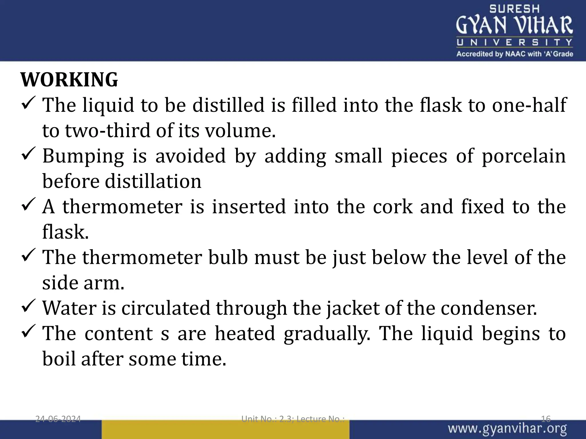WORKING
 The liquid to be distilled is filled into the flask to one-half
to two-third of its volume.
 Bumping is avoided by adding small pieces of porcelain
before distillation
 A thermometer is inserted into the cork and fixed to the
flask.
 The thermometer bulb must be just below the level of the
side arm.
 Water is circulated through the jacket of the condenser.
 The content s are heated gradually. The liquid begins to
boil after some time.
24-06-2024 Unit No.: 2.3; Lecture No.: 16
 