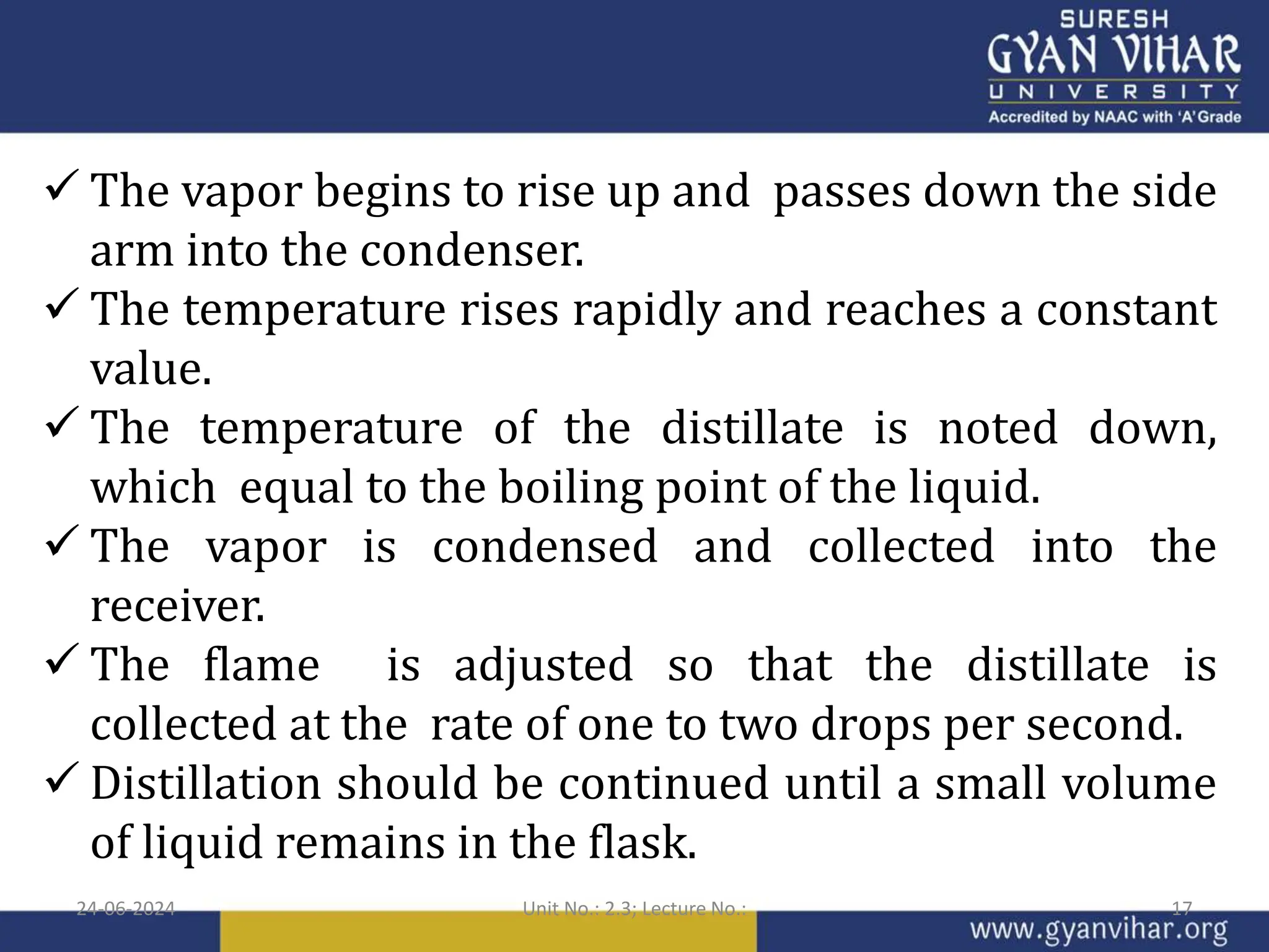  The vapor begins to rise up and passes down the side
arm into the condenser.
 The temperature rises rapidly and reaches a constant
value.
 The temperature of the distillate is noted down,
which equal to the boiling point of the liquid.
 The vapor is condensed and collected into the
receiver.
 The flame is adjusted so that the distillate is
collected at the rate of one to two drops per second.
 Distillation should be continued until a small volume
of liquid remains in the flask.
24-06-2024 Unit No.: 2.3; Lecture No.: 17
 