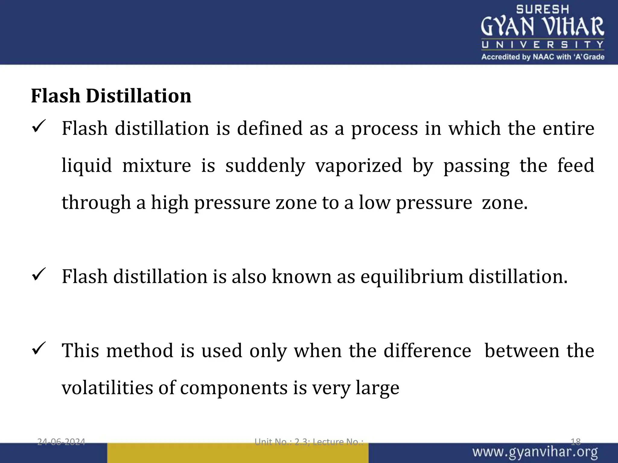 Flash Distillation
 Flash distillation is defined as a process in which the entire
liquid mixture is suddenly vaporized by passing the feed
through a high pressure zone to a low pressure zone.
 Flash distillation is also known as equilibrium distillation.
 This method is used only when the difference between the
volatilities of components is very large
24-06-2024 Unit No.: 2.3; Lecture No.: 18
 