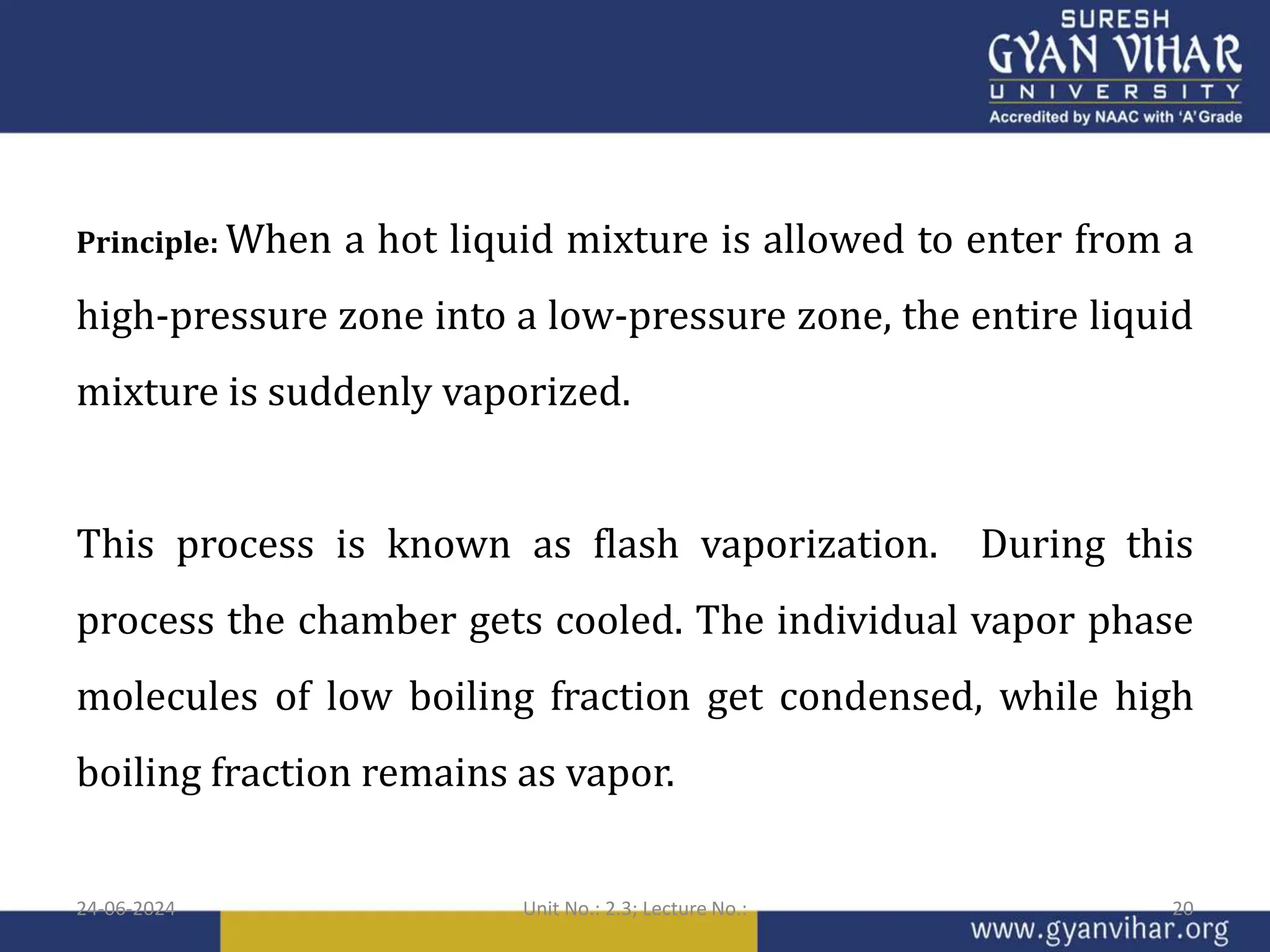 Principle: When a hot liquid mixture is allowed to enter from a
high-pressure zone into a low-pressure zone, the entire liquid
mixture is suddenly vaporized.
This process is known as flash vaporization. During this
process the chamber gets cooled. The individual vapor phase
molecules of low boiling fraction get condensed, while high
boiling fraction remains as vapor.
24-06-2024 Unit No.: 2.3; Lecture No.: 20
 