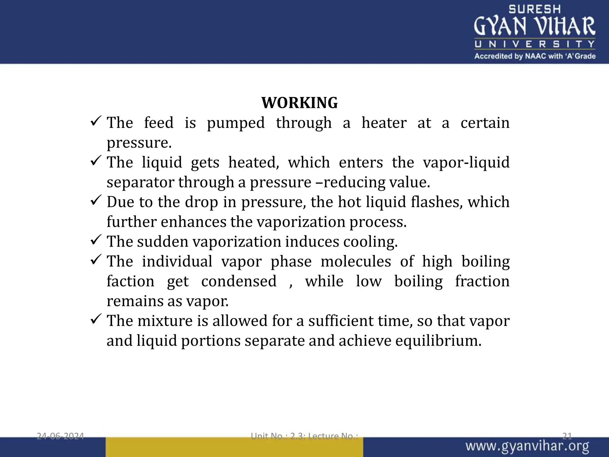 WORKING
 The feed is pumped through a heater at a certain
pressure.
 The liquid gets heated, which enters the vapor-liquid
separator through a pressure –reducing value.
 Due to the drop in pressure, the hot liquid flashes, which
further enhances the vaporization process.
 The sudden vaporization induces cooling.
 The individual vapor phase molecules of high boiling
faction get condensed , while low boiling fraction
remains as vapor.
 The mixture is allowed for a sufficient time, so that vapor
and liquid portions separate and achieve equilibrium.
24-06-2024 Unit No.: 2.3; Lecture No.: 21
 