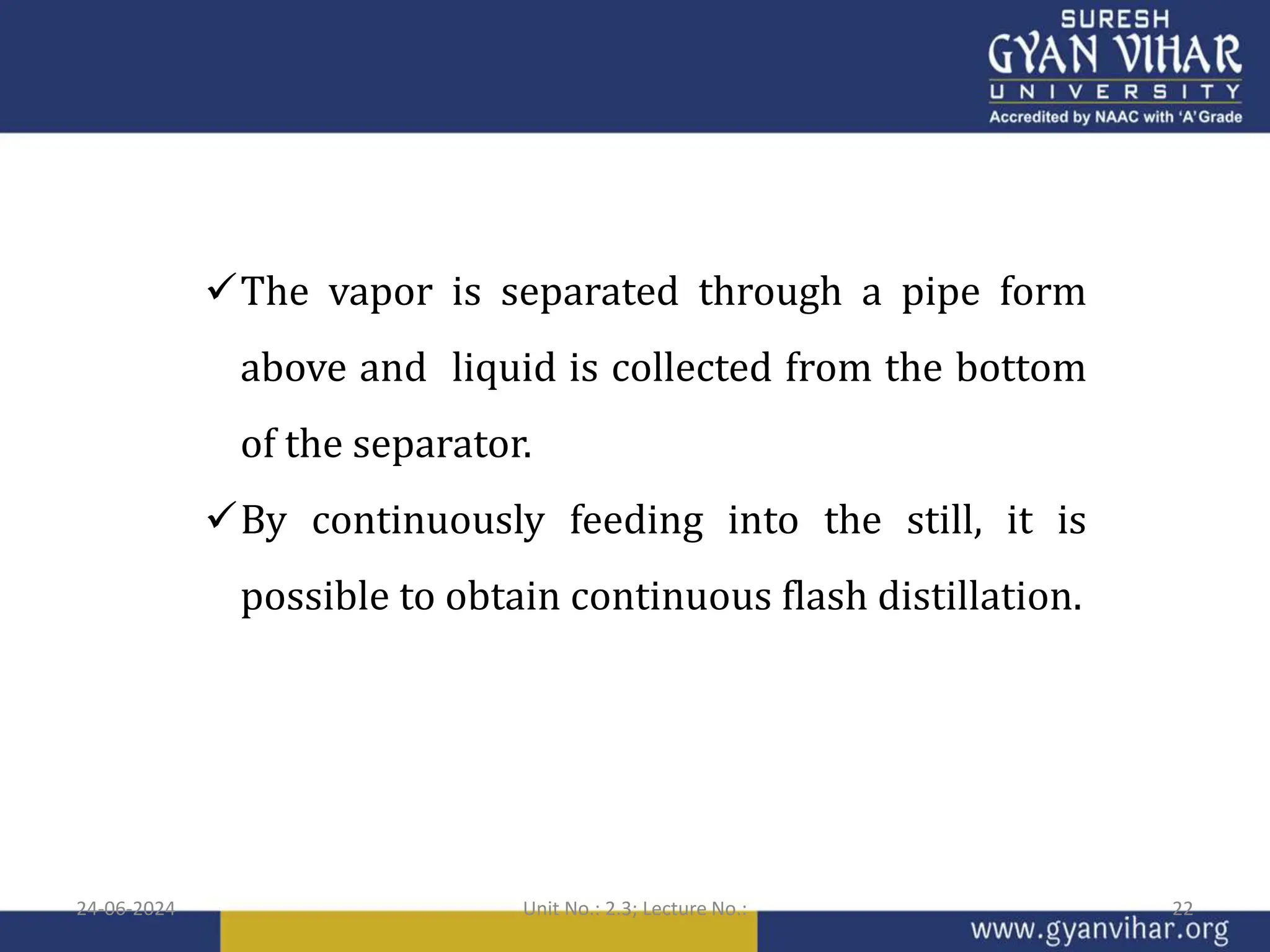 The vapor is separated through a pipe form
above and liquid is collected from the bottom
of the separator.
By continuously feeding into the still, it is
possible to obtain continuous flash distillation.
24-06-2024 Unit No.: 2.3; Lecture No.: 22
 