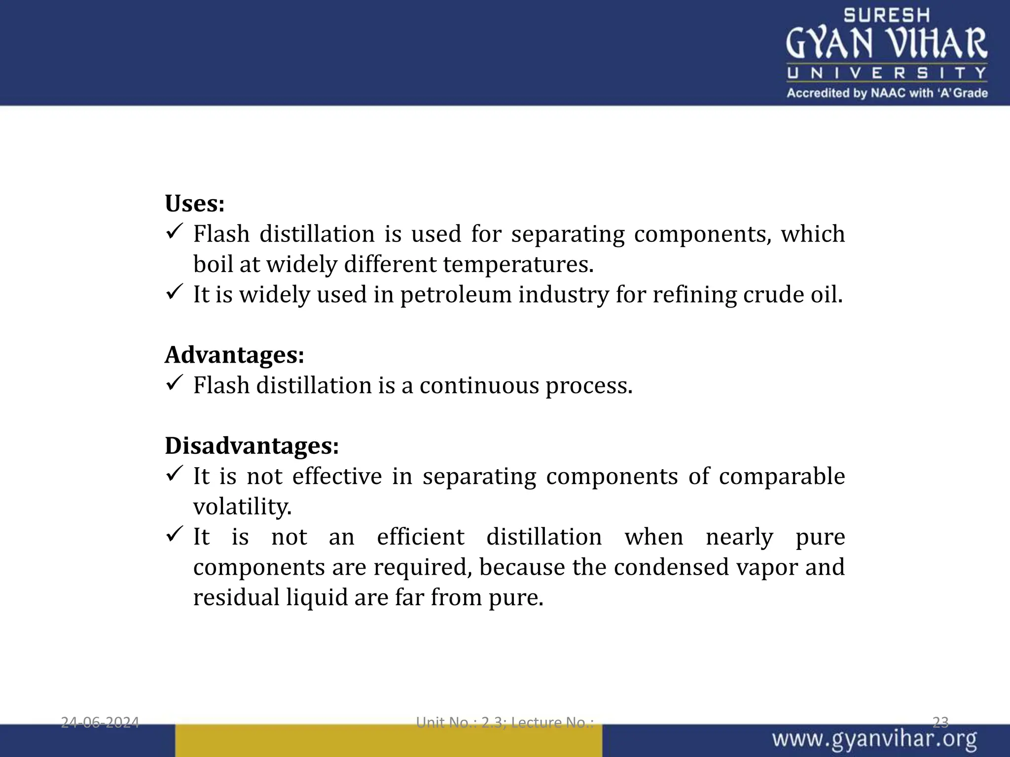 Uses:
 Flash distillation is used for separating components, which
boil at widely different temperatures.
 It is widely used in petroleum industry for refining crude oil.
Advantages:
 Flash distillation is a continuous process.
Disadvantages:
 It is not effective in separating components of comparable
volatility.
 It is not an efficient distillation when nearly pure
components are required, because the condensed vapor and
residual liquid are far from pure.
24-06-2024 Unit No.: 2.3; Lecture No.: 23
 