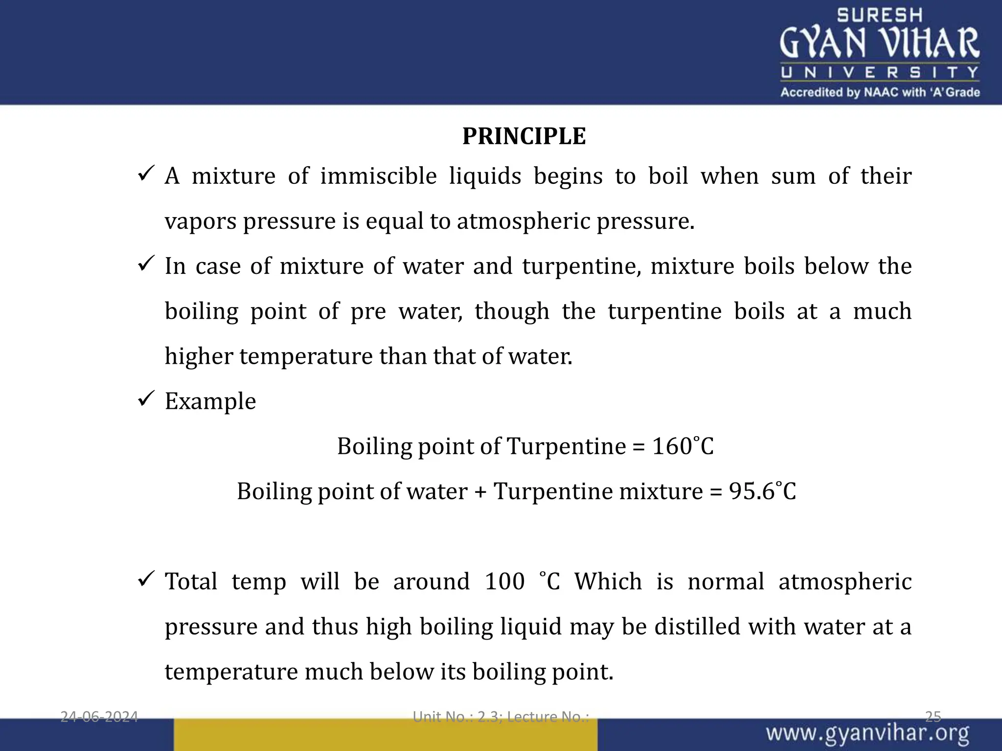 PRINCIPLE
 A mixture of immiscible liquids begins to boil when sum of their
vapors pressure is equal to atmospheric pressure.
 In case of mixture of water and turpentine, mixture boils below the
boiling point of pre water, though the turpentine boils at a much
higher temperature than that of water.
 Example
Boiling point of Turpentine = 160˚C
Boiling point of water + Turpentine mixture = 95.6˚C
 Total temp will be around 100 ˚C Which is normal atmospheric
pressure and thus high boiling liquid may be distilled with water at a
temperature much below its boiling point.
24-06-2024 Unit No.: 2.3; Lecture No.: 25
 