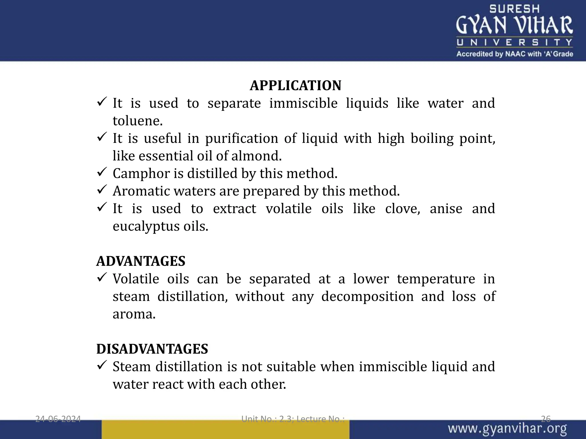 APPLICATION
 It is used to separate immiscible liquids like water and
toluene.
 It is useful in purification of liquid with high boiling point,
like essential oil of almond.
 Camphor is distilled by this method.
 Aromatic waters are prepared by this method.
 It is used to extract volatile oils like clove, anise and
eucalyptus oils.
ADVANTAGES
 Volatile oils can be separated at a lower temperature in
steam distillation, without any decomposition and loss of
aroma.
DISADVANTAGES
 Steam distillation is not suitable when immiscible liquid and
water react with each other.
24-06-2024 Unit No.: 2.3; Lecture No.: 26
 