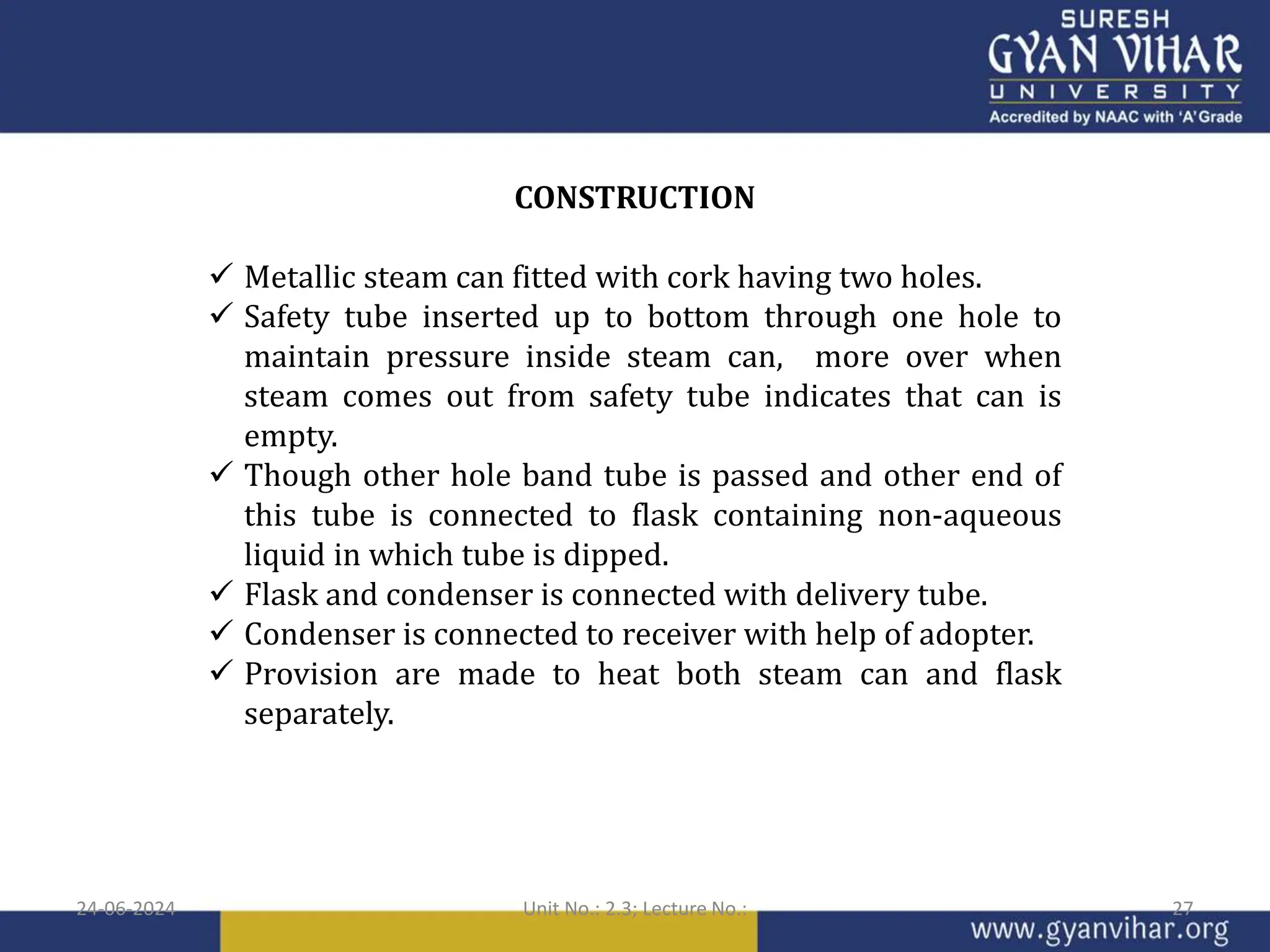 CONSTRUCTION
 Metallic steam can fitted with cork having two holes.
 Safety tube inserted up to bottom through one hole to
maintain pressure inside steam can, more over when
steam comes out from safety tube indicates that can is
empty.
 Though other hole band tube is passed and other end of
this tube is connected to flask containing non-aqueous
liquid in which tube is dipped.
 Flask and condenser is connected with delivery tube.
 Condenser is connected to receiver with help of adopter.
 Provision are made to heat both steam can and flask
separately.
24-06-2024 Unit No.: 2.3; Lecture No.: 27
 