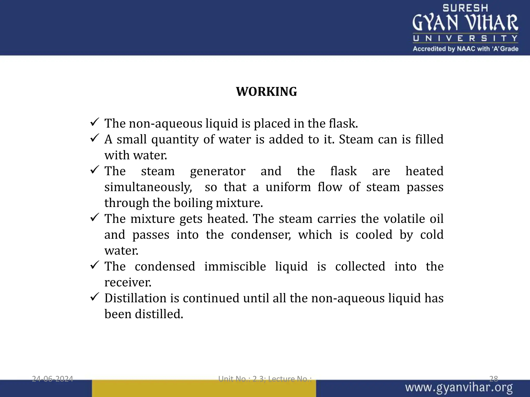 WORKING
 The non-aqueous liquid is placed in the flask.
 A small quantity of water is added to it. Steam can is filled
with water.
 The steam generator and the flask are heated
simultaneously, so that a uniform flow of steam passes
through the boiling mixture.
 The mixture gets heated. The steam carries the volatile oil
and passes into the condenser, which is cooled by cold
water.
 The condensed immiscible liquid is collected into the
receiver.
 Distillation is continued until all the non-aqueous liquid has
been distilled.
24-06-2024 Unit No.: 2.3; Lecture No.: 28
 