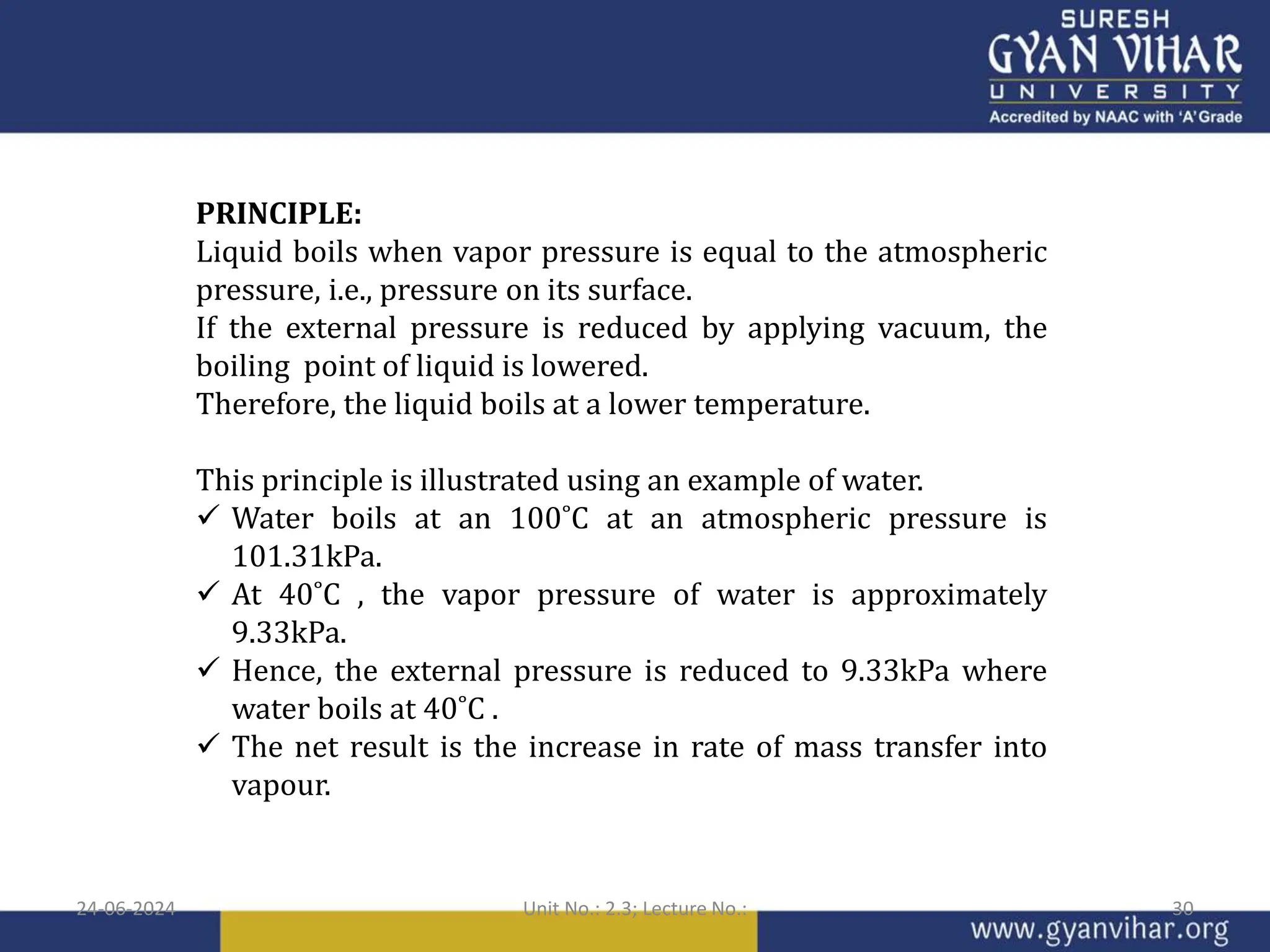 PRINCIPLE:
Liquid boils when vapor pressure is equal to the atmospheric
pressure, i.e., pressure on its surface.
If the external pressure is reduced by applying vacuum, the
boiling point of liquid is lowered.
Therefore, the liquid boils at a lower temperature.
This principle is illustrated using an example of water.
 Water boils at an 100˚C at an atmospheric pressure is
101.31kPa.
 At 40˚C , the vapor pressure of water is approximately
9.33kPa.
 Hence, the external pressure is reduced to 9.33kPa where
water boils at 40˚C .
 The net result is the increase in rate of mass transfer into
vapour.
24-06-2024 Unit No.: 2.3; Lecture No.: 30
 