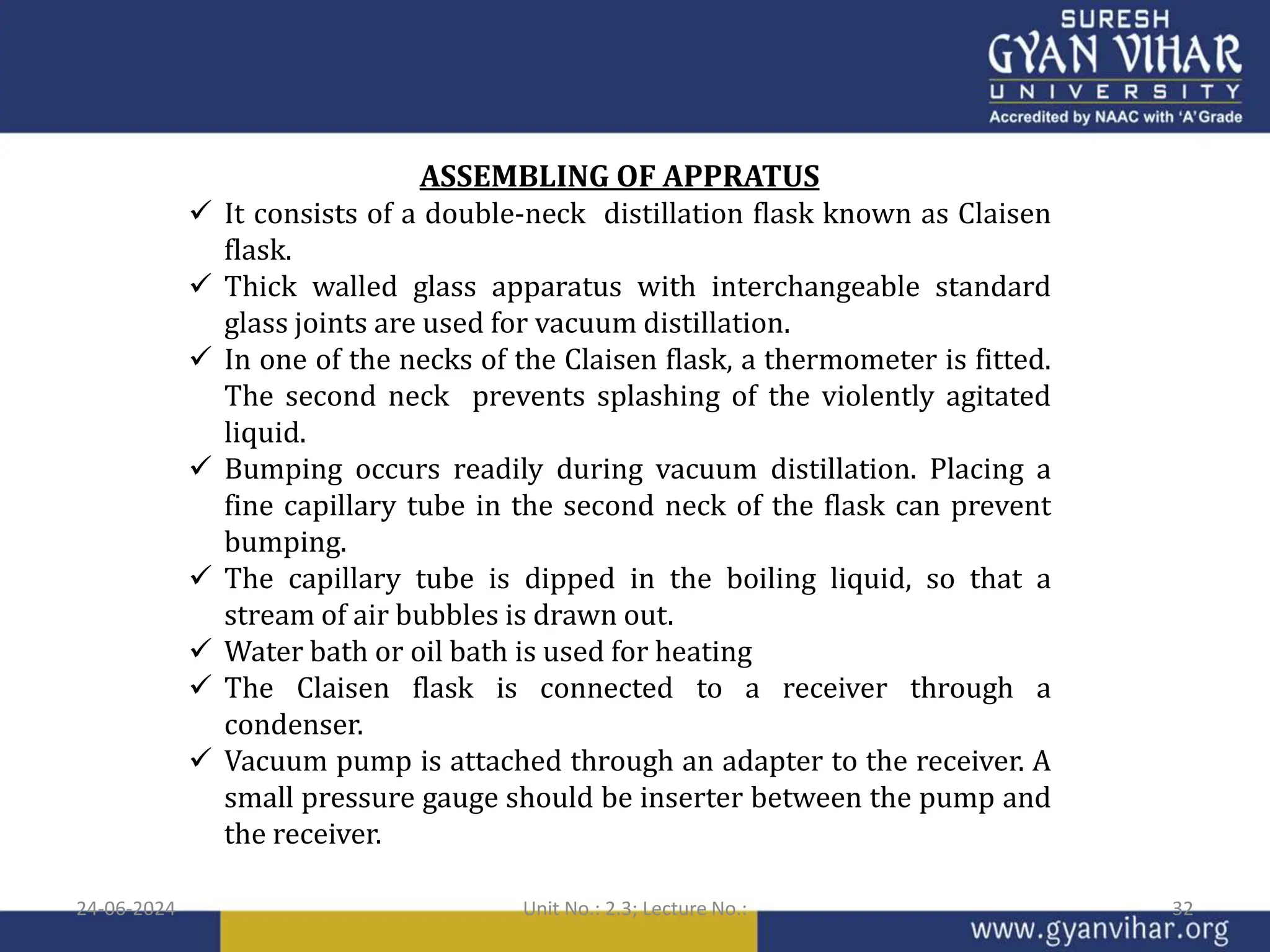 ASSEMBLING OF APPRATUS
 It consists of a double-neck distillation flask known as Claisen
flask.
 Thick walled glass apparatus with interchangeable standard
glass joints are used for vacuum distillation.
 In one of the necks of the Claisen flask, a thermometer is fitted.
The second neck prevents splashing of the violently agitated
liquid.
 Bumping occurs readily during vacuum distillation. Placing a
fine capillary tube in the second neck of the flask can prevent
bumping.
 The capillary tube is dipped in the boiling liquid, so that a
stream of air bubbles is drawn out.
 Water bath or oil bath is used for heating
 The Claisen flask is connected to a receiver through a
condenser.
 Vacuum pump is attached through an adapter to the receiver. A
small pressure gauge should be inserter between the pump and
the receiver.
24-06-2024 Unit No.: 2.3; Lecture No.: 32
 
