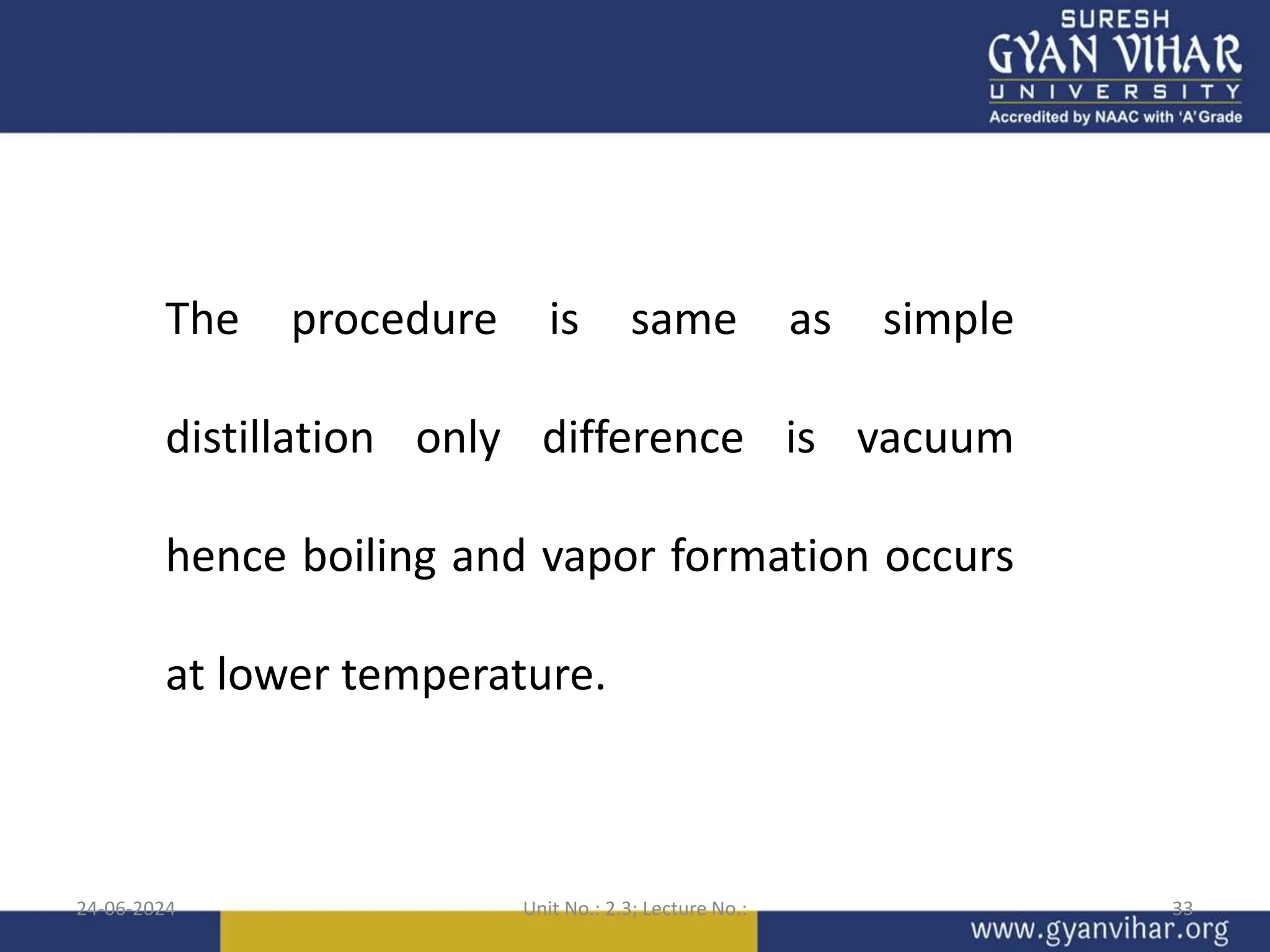 24-06-2024 Unit No.: 2.3; Lecture No.: 33
The procedure is same as simple
distillation only difference is vacuum
hence boiling and vapor formation occurs
at lower temperature.
 
