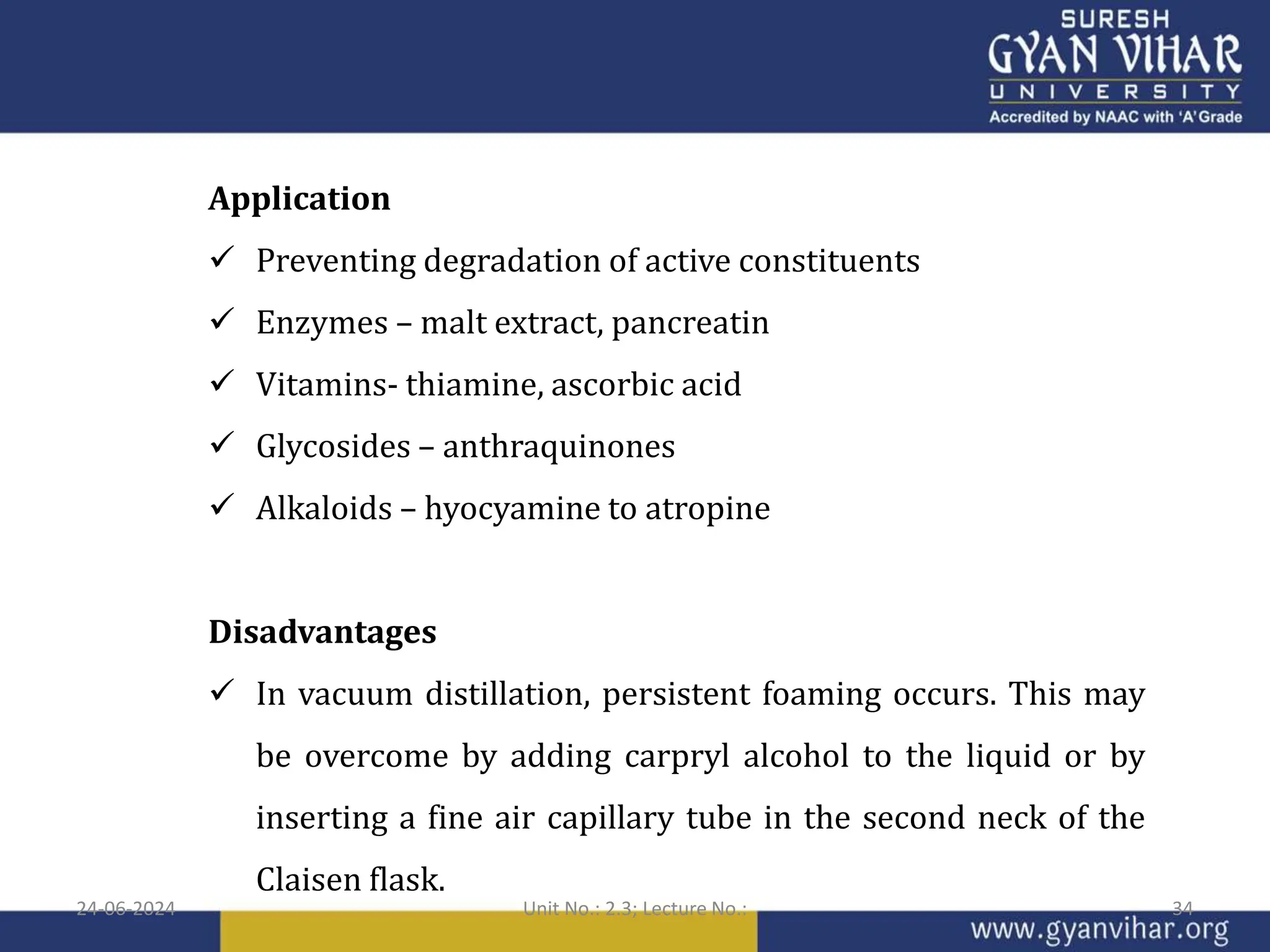 Application
 Preventing degradation of active constituents
 Enzymes – malt extract, pancreatin
 Vitamins- thiamine, ascorbic acid
 Glycosides – anthraquinones
 Alkaloids – hyocyamine to atropine
Disadvantages
 In vacuum distillation, persistent foaming occurs. This may
be overcome by adding carpryl alcohol to the liquid or by
inserting a fine air capillary tube in the second neck of the
Claisen flask.
24-06-2024 Unit No.: 2.3; Lecture No.: 34
 