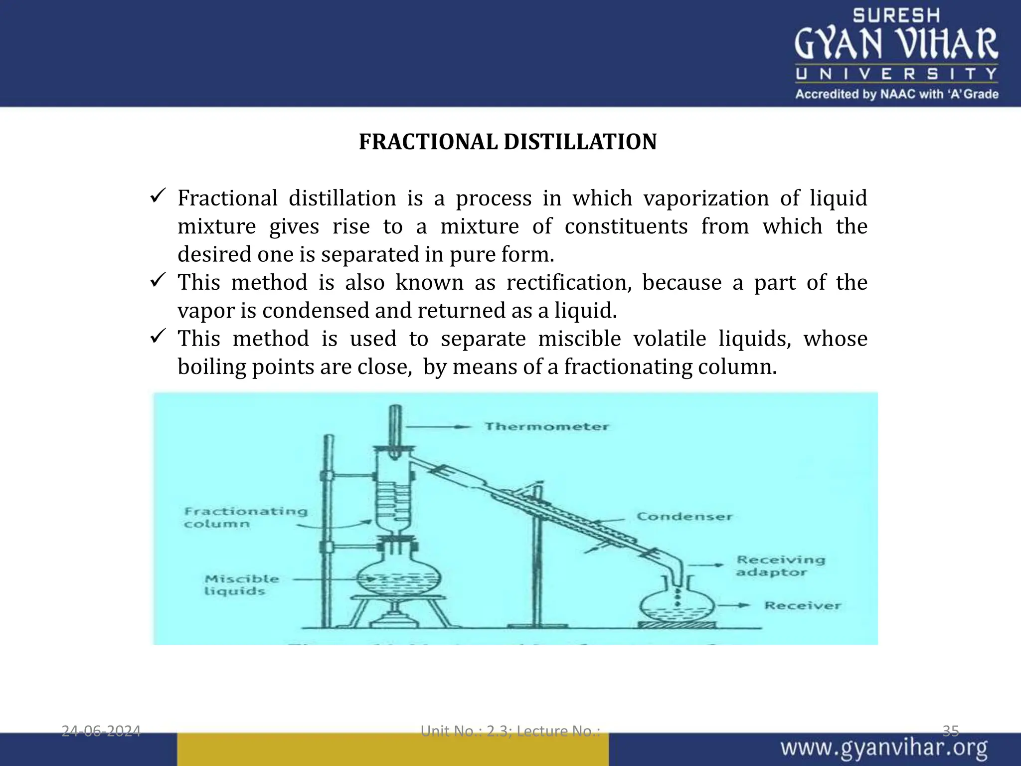 FRACTIONAL DISTILLATION
 Fractional distillation is a process in which vaporization of liquid
mixture gives rise to a mixture of constituents from which the
desired one is separated in pure form.
 This method is also known as rectification, because a part of the
vapor is condensed and returned as a liquid.
 This method is used to separate miscible volatile liquids, whose
boiling points are close, by means of a fractionating column.
24-06-2024 Unit No.: 2.3; Lecture No.: 35
 