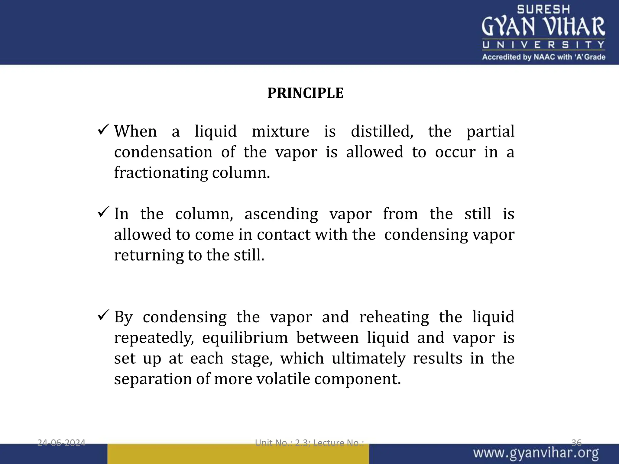 PRINCIPLE
 When a liquid mixture is distilled, the partial
condensation of the vapor is allowed to occur in a
fractionating column.
 In the column, ascending vapor from the still is
allowed to come in contact with the condensing vapor
returning to the still.
 By condensing the vapor and reheating the liquid
repeatedly, equilibrium between liquid and vapor is
set up at each stage, which ultimately results in the
separation of more volatile component.
24-06-2024 Unit No.: 2.3; Lecture No.: 36
 