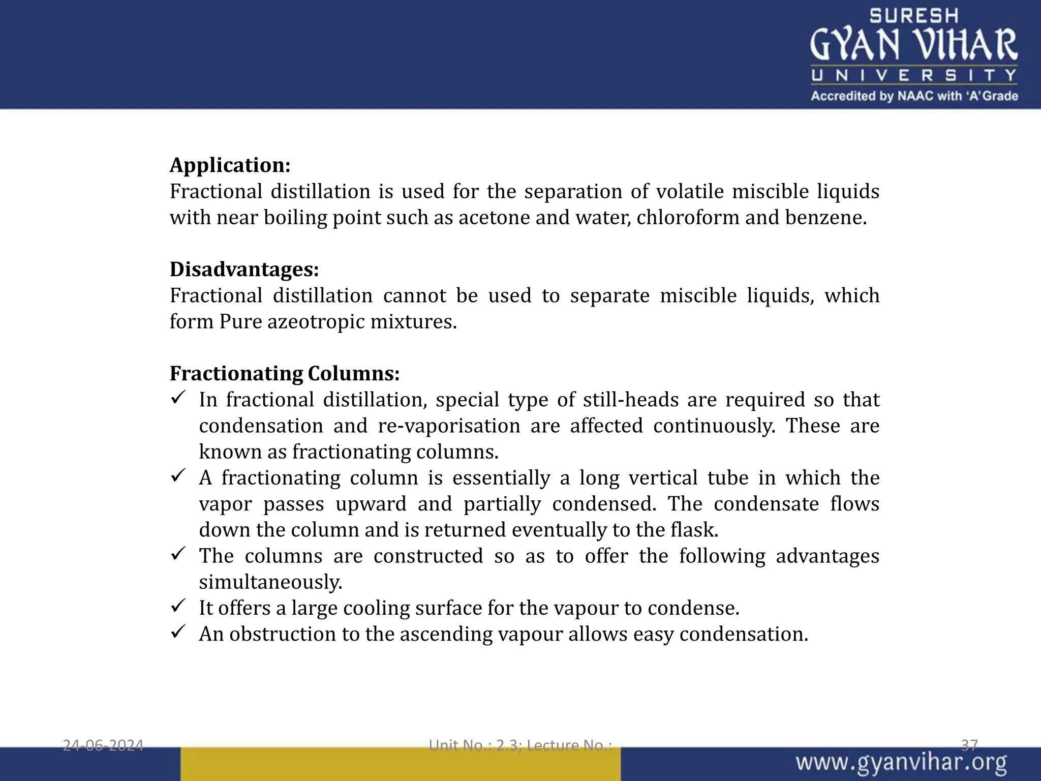 Application:
Fractional distillation is used for the separation of volatile miscible liquids
with near boiling point such as acetone and water, chloroform and benzene.
Disadvantages:
Fractional distillation cannot be used to separate miscible liquids, which
form Pure azeotropic mixtures.
Fractionating Columns:
 In fractional distillation, special type of still-heads are required so that
condensation and re-vaporisation are affected continuously. These are
known as fractionating columns.
 A fractionating column is essentially a long vertical tube in which the
vapor passes upward and partially condensed. The condensate flows
down the column and is returned eventually to the flask.
 The columns are constructed so as to offer the following advantages
simultaneously.
 It offers a large cooling surface for the vapour to condense.
 An obstruction to the ascending vapour allows easy condensation.
24-06-2024 Unit No.: 2.3; Lecture No.: 37
 