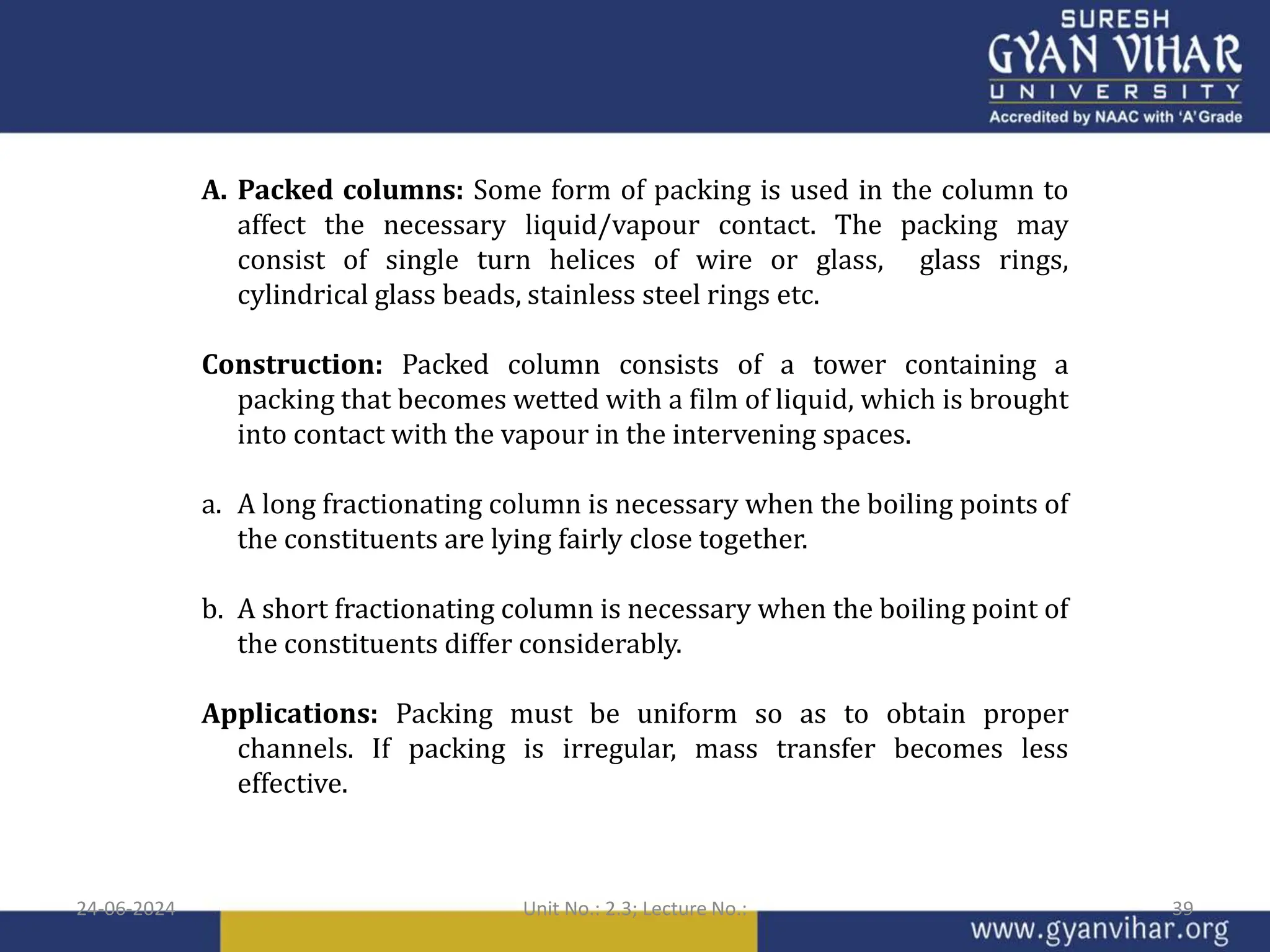 A. Packed columns: Some form of packing is used in the column to
affect the necessary liquid/vapour contact. The packing may
consist of single turn helices of wire or glass, glass rings,
cylindrical glass beads, stainless steel rings etc.
Construction: Packed column consists of a tower containing a
packing that becomes wetted with a film of liquid, which is brought
into contact with the vapour in the intervening spaces.
a. A long fractionating column is necessary when the boiling points of
the constituents are lying fairly close together.
b. A short fractionating column is necessary when the boiling point of
the constituents differ considerably.
Applications: Packing must be uniform so as to obtain proper
channels. If packing is irregular, mass transfer becomes less
effective.
24-06-2024 Unit No.: 2.3; Lecture No.: 39
 