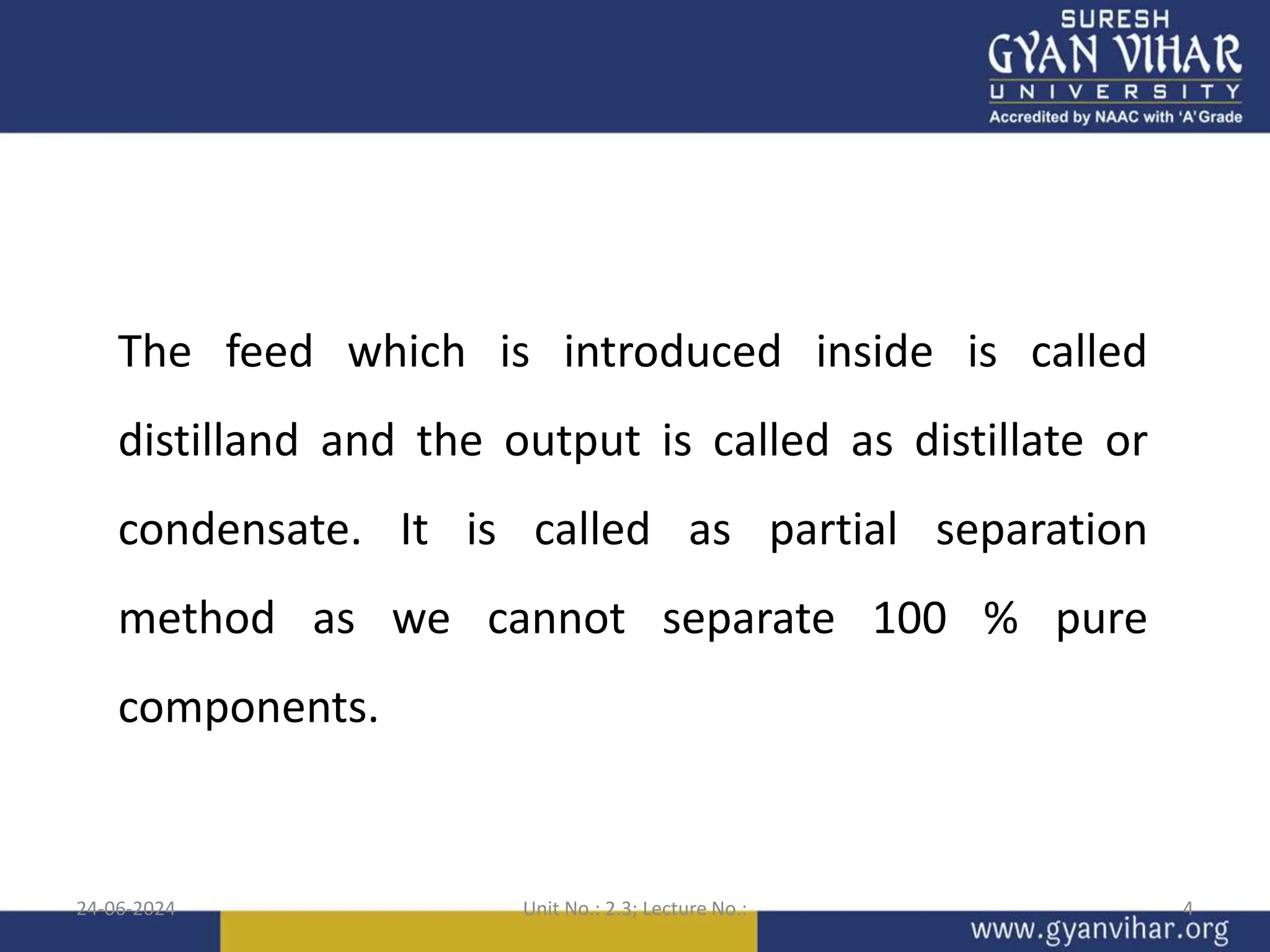 24-06-2024 Unit No.: 2.3; Lecture No.: 4
The feed which is introduced inside is called
distilland and the output is called as distillate or
condensate. It is called as partial separation
method as we cannot separate 100 % pure
components.
 