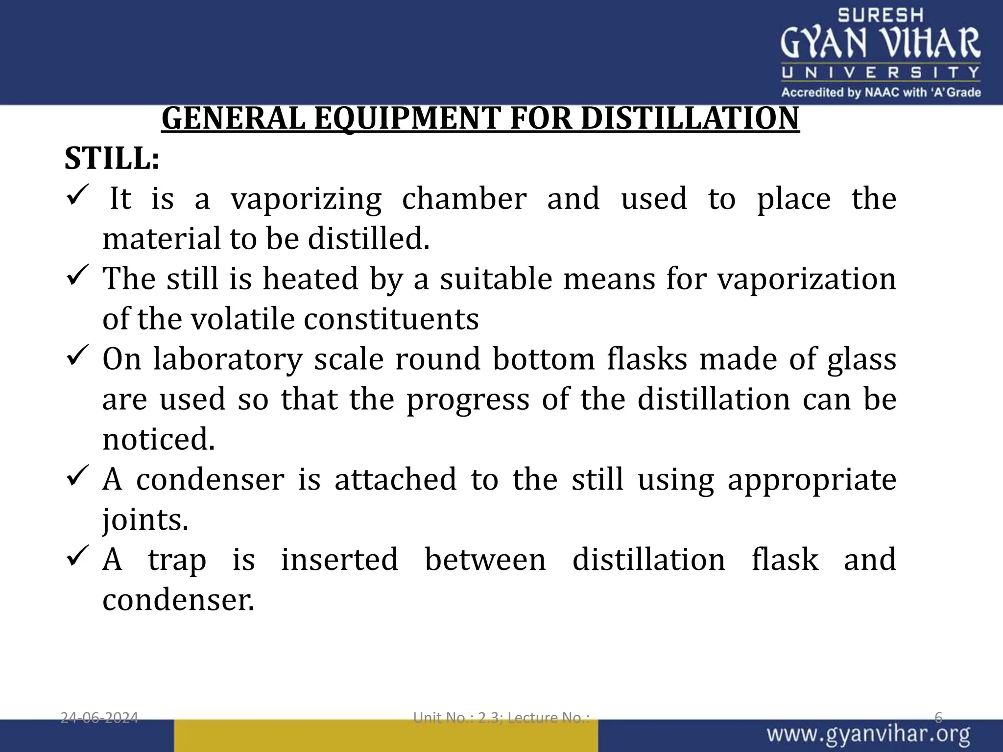 GENERAL EQUIPMENT FOR DISTILLATION
STILL:
 It is a vaporizing chamber and used to place the
material to be distilled.
 The still is heated by a suitable means for vaporization
of the volatile constituents
 On laboratory scale round bottom flasks made of glass
are used so that the progress of the distillation can be
noticed.
 A condenser is attached to the still using appropriate
joints.
 A trap is inserted between distillation flask and
condenser.
24-06-2024 Unit No.: 2.3; Lecture No.: 6
 