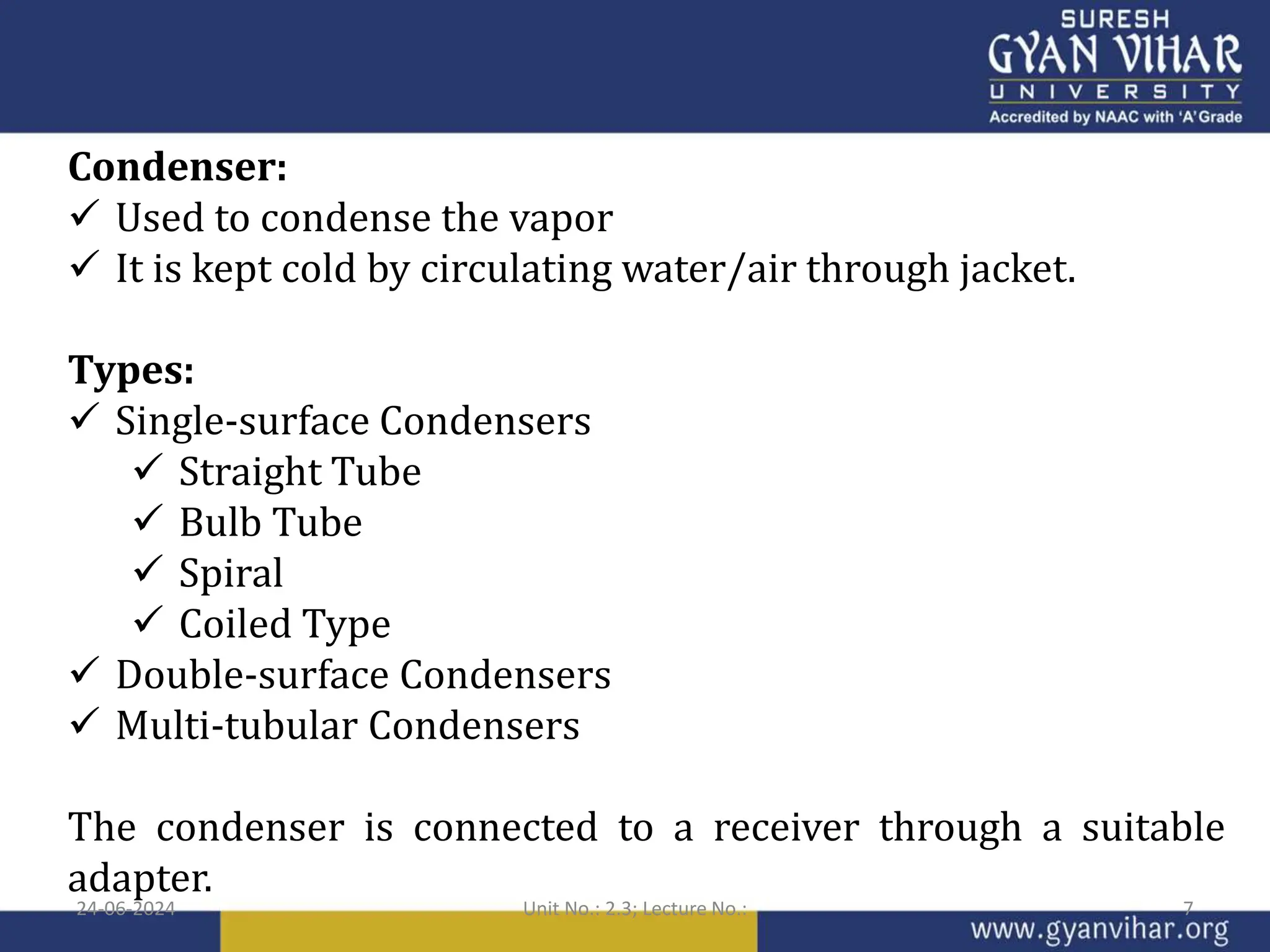 Condenser:
 Used to condense the vapor
 It is kept cold by circulating water/air through jacket.
Types:
 Single-surface Condensers
 Straight Tube
 Bulb Tube
 Spiral
 Coiled Type
 Double-surface Condensers
 Multi-tubular Condensers
The condenser is connected to a receiver through a suitable
adapter.
24-06-2024 Unit No.: 2.3; Lecture No.: 7
 