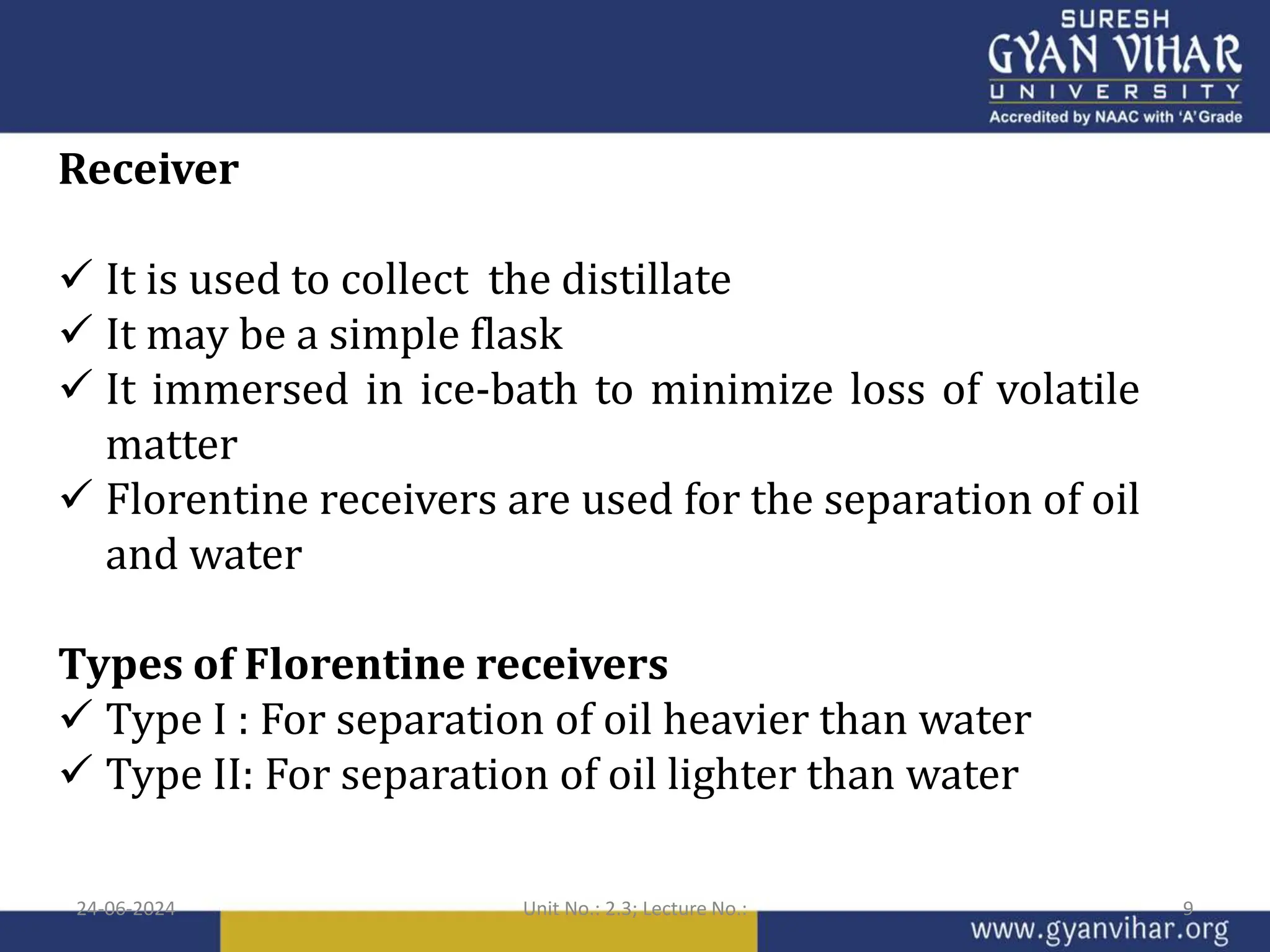 Receiver
 It is used to collect the distillate
 It may be a simple flask
 It immersed in ice-bath to minimize loss of volatile
matter
 Florentine receivers are used for the separation of oil
and water
Types of Florentine receivers
 Type I : For separation of oil heavier than water
 Type II: For separation of oil lighter than water
24-06-2024 Unit No.: 2.3; Lecture No.: 9
 