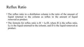 Reflux Ratio
• The reflux ratio in a distillation column is the ratio of the amount of
liquid returned to the column as reflux to the amount of liquid
removed as product.
• The formula for reflux ratio is R = Lc/D, where R is the reflux ratio,
Lc is the liquid returned to the column, and D is the liquid removed as
product.
 
