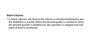 Batch Columns
• In batch columns, the feed to the column is introduced batchwise and
the distillation is carried. When the desired quality is reached or when
the desired quantity is distilled out, the operation is stopped and next
batch of feed is introduced.
 