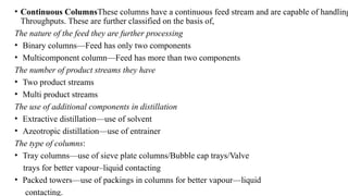 • Continuous ColumnsThese columns have a continuous feed stream and are capable of handling
Throughputs. These are further classified on the basis of,
The nature of the feed they are further processing
• Binary columns—Feed has only two components
• Multicomponent column—Feed has more than two components
The number of product streams they have
• Two product streams
• Multi product streams
The use of additional components in distillation
• Extractive distillation—use of solvent
• Azeotropic distillation—use of entrainer
The type of columns:
• Tray columns—use of sieve plate columns/Bubble cap trays/Valve
trays for better vapour–liquid contacting
• Packed towers—use of packings in columns for better vapour—liquid
contacting.
 
