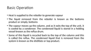 Basic Operation
• Heat is supplied to the reboiler to generate vapour
• The liquid removed from the reboiler is known as the bottoms
product or simply, bottoms
• The vapour moves up the column, and as it exits the top of the unit, it
is cooled by a condenser. The condensed liquid is stored in a holding
vessel known as the reflux drum.
• Some of this liquid is recycled back to the top of the column and this
is called the reflux. The condensed liquid that is removed from the
system is known as the distillate or top product.
 