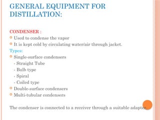 GENERAL EQUIPMENT FOR
DISTILLATION:
CONDENSER :
 Used to condense the vapor
 It is kept cold by circulating water/air through jacket.
Types:
 Single-surface condensers
- Straight Tube
- Bulb type
- Spiral
- Coiled type
 Double-surface condensers
 Multi-tubular condensers
The condenser is connected to a receiver through a suitable adapter.
 