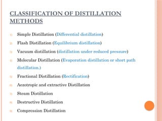CLASSIFICATION OF DISTILLATION
METHODS
1) Simple Distillation (Differential distillation)
2) Flash Distillation (Equilibrium distillation)
3) Vacuum distillation (distillation under reduced pressure)
4) Molecular Distillation (Evaporation distillation or short path
distillation.)
5) Fractional Distillation (Rectification)
6) Aezotropic and extractive Distillation
7) Steam Distillation
8) Destructive Distillation
9) Compression Distillation
 